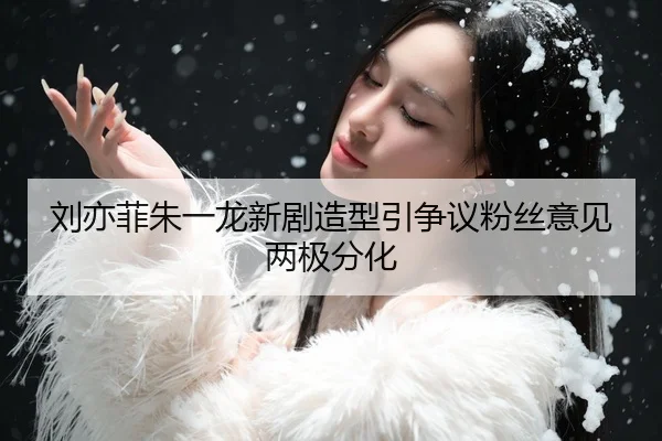 刘亦菲朱一龙新剧造型引争议粉丝意见两极分化